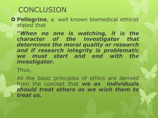 CONCLUSION
 Pellegrino, a well known biomedical ethicist
stated that
“When no one is watching, it is the
character of the investigator that
determines the moral quality or research
and if research integrity is problematic
we must start and end with the
investigator.
Thus,
All the basic principles of ethics are derived
from the concept that we as individuals
should treat others as we wish them to
treat us.
 