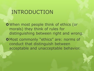 INTRODUCTION
When most people think of ethics (or
morals) they think of rules for
distinguishing between right and wrong.
Most commonly “ethics” are: norms of
conduct that distinguish between
acceptable and unacceptable behavior.
 