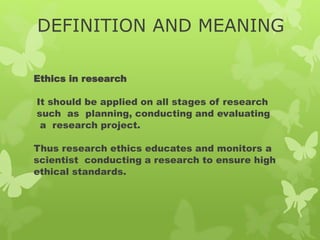 DEFINITION AND MEANING
Ethics in research
It should be applied on all stages of research
such as planning, conducting and evaluating
a research project.
Thus research ethics educates and monitors a
scientist conducting a research to ensure high
ethical standards.
 