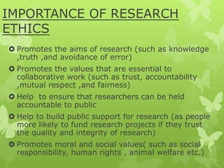 IMPORTANCE OF RESEARCH
ETHICS
 Promotes the aims of research (such as knowledge
,truth ,and avoidance of error)
 Promotes the values that are essential to
collaborative work (such as trust, accountability
,mutual respect ,and fairness)
 Help to ensure that researchers can be held
accountable to public
 Help to build public support for research (as people
more likely to fund research projects if they trust
the quality and integrity of research)
 Promotes moral and social values( such as social
responsibility, human rights , animal welfare etc.)
 