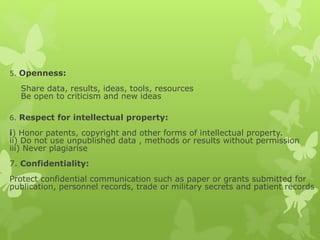 5. Openness:
Share data, results, ideas, tools, resources
Be open to criticism and new ideas
6. Respect for intellectual property:
i) Honor patents, copyright and other forms of intellectual property.
ii) Do not use unpublished data , methods or results without permission
iii) Never plagiarise
7. Confidentiality:
Protect confidential communication such as paper or grants submitted for
publication, personnel records, trade or military secrets and patient records
 
