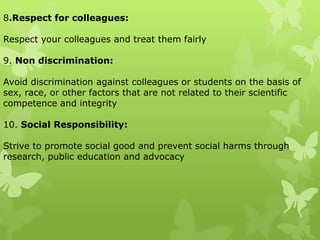 8.Respect for colleagues:
Respect your colleagues and treat them fairly
9. Non discrimination:
Avoid discrimination against colleagues or students on the basis of
sex, race, or other factors that are not related to their scientific
competence and integrity
10. Social Responsibility:
Strive to promote social good and prevent social harms through
research, public education and advocacy
 