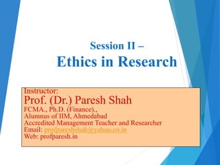 Session II –
Ethics in Research
Instructor:
Prof. (Dr.) Paresh Shah
FCMA., Ph.D. (Finance).,
Alumnus of IIM, Ahmedabad
Accredited Management Teacher and Researcher
Email: profpareshshah@yahoo.co.in
Web: profparesh.in
 