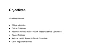 To understand the;
● Ethical principles
● Ethical Guidelines
● Institution Review Board / Health Research Ethics Committee
● Review Process
● National Health Research Ethics Committee
● Other Regulatory Bodies
Objectives
 