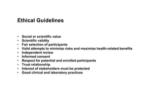 Ethical Guidelines
• Social or scientific value
• Scientific validity
• Fair selection of participants
• Valid attempts to minimize risks and maximize health-related benefits
• Independent review
• Informed consent
• Respect for potential and enrolled participants
• Trust relationship
• Interest of stakeholders must be protected
• Good clinical and laboratory practices
 
