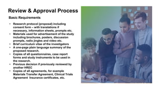Review & Approval Process
• Research protocol (proposal) including
consent form – with translations if
necessary, information sheets, prompts etc.
• Materials used for advertisement of the study
including brochures, posters, discussion
prompts, radio jingles and video etc.
• Brief curriculum vitae of the investigators
• A one-page plain language summary of the
proposed research.
• Copies of all questionnaires, case report
forms and study instruments to be used in
the research.
• Previous decision if previously reviewed by
another HREC
• Copies of all agreements, for example
Materials Transfer Agreement, Clinical Trials
Agreement Insurance certificates, etc.
Basic Requirements
 