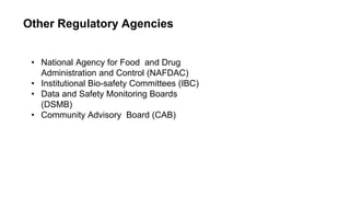 Other Regulatory Agencies
• National Agency for Food and Drug
Administration and Control (NAFDAC)
• Institutional Bio-safety Committees (IBC)
• Data and Safety Monitoring Boards
(DSMB)
• Community Advisory Board (CAB)
 