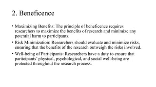2. Beneficence
• Maximizing Benefits: The principle of beneficence requires
researchers to maximize the benefits of research and minimize any
potential harm to participants.
• Risk Minimization: Researchers should evaluate and minimize risks,
ensuring that the benefits of the research outweigh the risks involved.
• Well-being of Participants: Researchers have a duty to ensure that
participants’ physical, psychological, and social well-being are
protected throughout the research process.
 