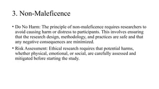 3. Non-Maleficence
• Do No Harm: The principle of non-maleficence requires researchers to
avoid causing harm or distress to participants. This involves ensuring
that the research design, methodology, and practices are safe and that
any negative consequences are minimized.
• Risk Assessment: Ethical research requires that potential harms,
whether physical, emotional, or social, are carefully assessed and
mitigated before starting the study.
 