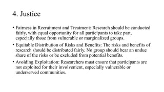 4. Justice
• Fairness in Recruitment and Treatment: Research should be conducted
fairly, with equal opportunity for all participants to take part,
especially those from vulnerable or marginalized groups.
• Equitable Distribution of Risks and Benefits: The risks and benefits of
research should be distributed fairly. No group should bear an undue
share of the risks or be excluded from potential benefits.
• Avoiding Exploitation: Researchers must ensure that participants are
not exploited for their involvement, especially vulnerable or
underserved communities.
 