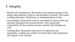 5. Integrity
• Honesty and Transparency: Researchers must maintain honesty in the
design, data collection, analysis, and reporting of research. This means
avoiding fabrication, falsification, or misrepresentation of data.
• Accountability: Researchers must be accountable for their actions and
decisions throughout the research process. They should take
responsibility for the research outcomes and how their findings are
used.
• Avoiding Bias: Researchers must strive for objectivity and
impartiality, avoiding any conflicts of interest that could compromise
the integrity of the research.
 