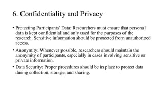 6. Confidentiality and Privacy
• Protecting Participants' Data: Researchers must ensure that personal
data is kept confidential and only used for the purposes of the
research. Sensitive information should be protected from unauthorized
access.
• Anonymity: Whenever possible, researchers should maintain the
anonymity of participants, especially in cases involving sensitive or
private information.
• Data Security: Proper procedures should be in place to protect data
during collection, storage, and sharing.
 