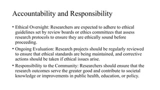 Accountability and Responsibility
• Ethical Oversight: Researchers are expected to adhere to ethical
guidelines set by review boards or ethics committees that assess
research protocols to ensure they are ethically sound before
proceeding.
• Ongoing Evaluation: Research projects should be regularly reviewed
to ensure that ethical standards are being maintained, and corrective
actions should be taken if ethical issues arise.
• Responsibility to the Community: Researchers should ensure that the
research outcomes serve the greater good and contribute to societal
knowledge or improvements in public health, education, or policy.
 