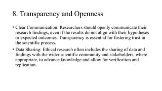 8. Transparency and Openness
• Clear Communication: Researchers should openly communicate their
research findings, even if the results do not align with their hypotheses
or expected outcomes. Transparency is essential for fostering trust in
the scientific process.
• Data Sharing: Ethical research often includes the sharing of data and
findings with the wider scientific community and stakeholders, where
appropriate, to advance knowledge and allow for verification and
replication.
 