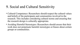 9. Social and Cultural Sensitivity
• Cultural Competence: Researchers should respect the cultural values
and beliefs of the participants and communities involved in the
research. This includes considering cultural norms and ensuring that
the research design is culturally appropriate.
• Avoiding Harmful Stereotypes: Researchers should ensure that their
work does not perpetuate harmful stereotypes or biases about certain
groups or communities.
 