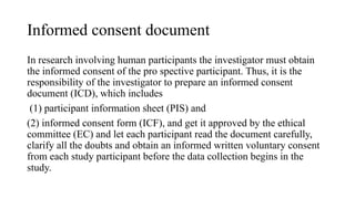 Informed consent document
In research involving human participants the investigator must obtain
the informed consent of the pro spective participant. Thus, it is the
responsibility of the investigator to prepare an informed consent
document (ICD), which includes
(1) participant information sheet (PIS) and
(2) informed consent form (ICF), and get it approved by the ethical
committee (EC) and let each participant read the document carefully,
clarify all the doubts and obtain an informed written voluntary consent
from each study participant before the data collection begins in the
study.
 