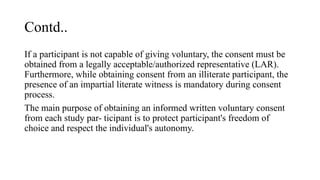 Contd..
If a participant is not capable of giving voluntary, the consent must be
obtained from a legally acceptable/authorized representative (LAR).
Furthermore, while obtaining consent from an illiterate participant, the
presence of an impartial literate witness is mandatory during consent
process.
The main purpose of obtaining an informed written voluntary consent
from each study par- ticipant is to protect participant's freedom of
choice and respect the individual's autonomy.
 