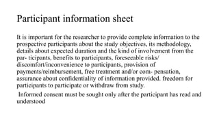 Participant information sheet
It is important for the researcher to provide complete information to the
prospective participants about the study objectives, its methodology,
details about expected duration and the kind of involvement from the
par- ticipants, benefits to participants, foreseeable risks/
discomfort/inconvenience to participants, provision of
payments/reimbursement, free treatment and/or com- pensation,
assurance about confidentiality of information provided. freedom for
participants to participate or withdraw from study.
Informed consent must be sought only after the participant has read and
understood
 