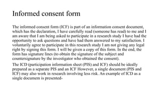 Informed consent form
The informed consent form (ICF) is part of an information consent document,
which has the declaration, I have carefully read (someone has read) to me and I
am aware that I am being asked to participate in a research study I have had the
opportunity to ask questions and have had them answered to my satisfaction. I
voluntarily agree to participate in this research study I am not giving any legal
right by signing this form. I will be given a copy of this form. In the end, the
form has signature lines (to obtain the signature of the subject and
countersignature by the investigator who obtained the consent).
The ICD (participation information sheet (PIS) and ICF) should be ideally
prepared as a separate PIS and an ICF However, a single document (PIS and
ICF) may also work in research involving less risk. An example of ICD as a
single documem is presented-
 