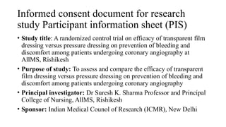 Informed consent document for research
study Participant information sheet (PIS)
• Study title: A randomized control trial on efficacy of transparent film
dressing versus pressure dressing on prevention of bleeding and
discomfort among patients undergoing coronary angiography at
AllMS, Rishikesh
• Purpose of study: To assess and compare the efficacy of transparent
film dressing versus pressure dressing on prevention of bleeding and
discomfort among patients undergoing coronary angiography
• Principal investigator: Dr Suresh K. Sharma Professor and Principal
College of Nursing, AllMS, Rishikesh
• Sponsor: Indian Medical Counol of Research (ICMR), New Delhi
 