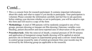 Contd...
• This a a consent form for research participant. It contains important information
about this study and what to expect if you decide to participate. Your participation is
voluntary Please consider the information carefully and feel free to ask questions
before making your decision whether or not to participate, you will be asked to sign
this form and will receive a copy of the form
• Methodology: A total of 300 patients will be randomly assigned to one of two
groups, pressure dressing or transpar ent film dressing. Outcome variables were
bleeding, patient discomfort and nurse-reported ease of observation of the groin site
• Procedure/task: After the removal of sheath, a manual pressure of 20-30 minutes
and application of transparent orange handle dressing will be applied at arterial
puricture site in femoral region in experimental group and a conven- tional dressing
in control group resured by state of central government Also your records may be
reviewed by the following group (as applicable to the research)
 