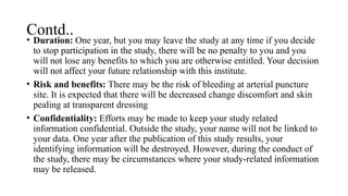 Contd..
• Duration: One year, but you may leave the study at any time if you decide
to stop participation in the study, there will be no penalty to you and you
will not lose any benefits to which you are otherwise entitled. Your decision
will not affect your future relationship with this institute.
• Risk and benefits: There may be the risk of bleeding at arterial puncture
site. It is expected that there will be decreased change discomfort and skin
pealing at transparent dressing
• Confidentiality: Efforts may be made to keep your study related
information confidential. Outside the study, your name will not be linked to
your data. One year after the publication of this study results, your
identifying information will be destroyed. However, during the conduct of
the study, there may be circumstances where your study-related information
may be released.
 