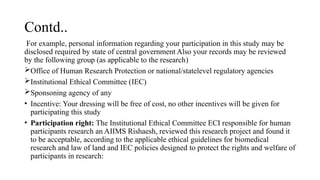 Contd..
For example, personal information regarding your participation in this study may be
disclosed required by state of central government Also your records may be reviewed
by the following group (as applicable to the research)
Office of Human Research Protection or national/statelevel regulatory agencies
Institutional Ethical Committee (IEC)
Sponsoning agency of any
• Incentive: Your dressing will be free of cost, no other incentives will be given for
participating this study
• Participation right: The Institutional Ethical Committee ECI responsible for human
participants research an AIIMS Rishaesh, reviewed this research project and found it
to be acceptable, according to the applicable ethical guidelines for biomedical
research and law of land and IEC policies designed to protect the rights and welfare of
participants in research:
 