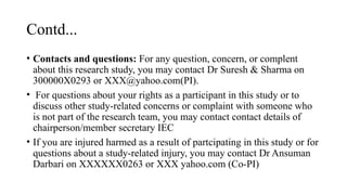 Contd...
• Contacts and questions: For any question, concern, or complent
about this research study, you may contact Dr Suresh & Sharma on
300000X0293 or XXX@yahoo.com(PI).
• For questions about your rights as a participant in this study or to
discuss other study-related concerns or complaint with someone who
is not part of the research team, you may contact contact details of
chairperson/member secretary IEC
• If you are injured harmed as a result of partcipating in this study or for
questions about a study-related injury, you may contact Dr Ansuman
Darbari on XXXXXX0263 or XXX yahoo.com (Co-PI)
 