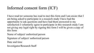 Informed consent form (ICF)
I have read tor someone has read to me) this form and I am aware that I
am being asked to participate in a research study I have had the
opportunity to ask questions and have had them answered to my
satisfaction I voluntarily agree to participate in this research study I am
not giving any legal right by signing this form I will be given a copy of
this form
Name of subject/ authorized person
Signature of subject/ authorized person
Date and time
Investigator/Research Staff
 