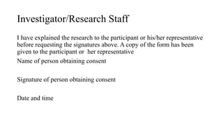 Investigator/Research Staff
I have explained the research to the participant or his/her representative
before requesting the signatures above. A copy of the form has been
given to the participant or her representative
Name of person obtaining consent
Signature of person obtaining consent
Date and time
 