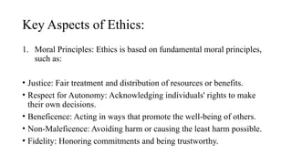 Key Aspects of Ethics:
1. Moral Principles: Ethics is based on fundamental moral principles,
such as:
• Justice: Fair treatment and distribution of resources or benefits.
• Respect for Autonomy: Acknowledging individuals' rights to make
their own decisions.
• Beneficence: Acting in ways that promote the well-being of others.
• Non-Maleficence: Avoiding harm or causing the least harm possible.
• Fidelity: Honoring commitments and being trustworthy.
 