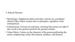 2. Ethical Theories:
• Deontology: Emphasizes duties and rules. Actions are considered
ethical if they follow certain rules or principles, regardless of the
consequences.
• Utilitarianism: Focuses on outcomes, asserting that actions are right if
they result in the greatest good for the greatest number.
• Virtue Ethics: Centers on the character of the person performing the
action, emphasizing virtues like honesty, kindness, and fairness.
 