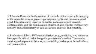 3. Ethics in Research: In the context of research, ethics ensures the integrity
of the scientific process, protects participants' rights, and promotes social
good. Ethical research involves principles such as informed consent,
confidentiality, and the minimization of harm. It also requires transparency,
honesty, and accountability in data collection, analysis, and reporting.
4. Professional Ethics: Different professions (e.g., medicine, law, business)
have specific ethical codes that guide practitioners' conduct. These codes
are designed to promote fairness, accountability, and respect for individuals
and communities.
 