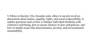 5. Ethics in Society: On a broader scale, ethics in society involves
discussions about justice, equality, rights, and social responsibility. It
tackles questions such as how to balance individual freedoms with
collective well-being, how to ensure fairness in laws and policies, and
how to handle issues like discrimination, poverty, and environmental
sustainability.
 