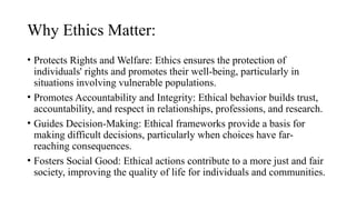 Why Ethics Matter:
• Protects Rights and Welfare: Ethics ensures the protection of
individuals' rights and promotes their well-being, particularly in
situations involving vulnerable populations.
• Promotes Accountability and Integrity: Ethical behavior builds trust,
accountability, and respect in relationships, professions, and research.
• Guides Decision-Making: Ethical frameworks provide a basis for
making difficult decisions, particularly when choices have far-
reaching consequences.
• Fosters Social Good: Ethical actions contribute to a more just and fair
society, improving the quality of life for individuals and communities.
 