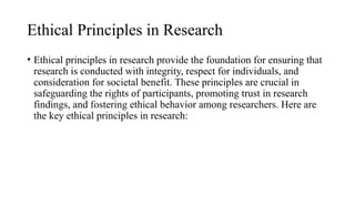 Ethical Principles in Research
• Ethical principles in research provide the foundation for ensuring that
research is conducted with integrity, respect for individuals, and
consideration for societal benefit. These principles are crucial in
safeguarding the rights of participants, promoting trust in research
findings, and fostering ethical behavior among researchers. Here are
the key ethical principles in research:
 