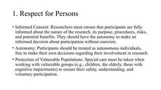 1. Respect for Persons
• Informed Consent: Researchers must ensure that participants are fully
informed about the nature of the research, its purpose, procedures, risks,
and potential benefits. They should have the autonomy to make an
informed decision about participation without coercion.
• Autonomy: Participants should be treated as autonomous individuals,
free to make their own decisions regarding their involvement in research.
• Protection of Vulnerable Populations: Special care must be taken when
working with vulnerable groups (e.g., children, the elderly, those with
cognitive impairments) to ensure their safety, understanding, and
voluntary participation.
 