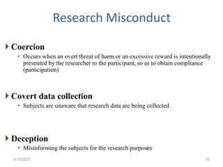 Research Misconduct
 Coercion
 Occurs when an overt threat of harm or an excessive reward is intentionally
presented by the researcher to the participant, so as to obtain compliance
(participation)
 Covert data collection
 Subjects are unaware that research data are being collected
 Deception
 Misinforming the subjects for the research purposes
3/10/2023 10
 
