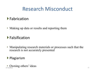 Research Misconduct
Fabrication
• Making up data or results and reporting them
Falsification
• Manipulating research materials or processes such that the
research is not accurately presented
 Plagiarism
• Owning others’ ideas
3/10/2023 11
 