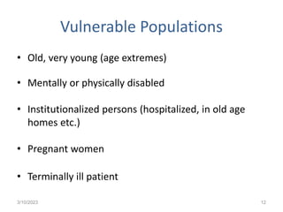 Vulnerable Populations
• Old, very young (age extremes)
• Mentally or physically disabled
• Institutionalized persons (hospitalized, in old age
homes etc.)
• Pregnant women
• Terminally ill patient
3/10/2023 12
 