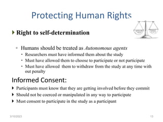 Protecting Human Rights
 Right to self-determination
◦ Humans should be treated as Autonomous agents
 Researchers must have informed them about the study
 Must have allowed them to choose to participate or not participate
 Must have allowed them to withdraw from the study at any time with
out penalty
Informed Consent:
 Participants must know that they are getting involved before they commit
 Should not be coerced or manipulated in any way to participate
 Must consent to participate in the study as a participant
3/10/2023 13
 
