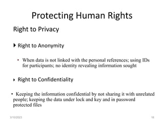 Protecting Human Rights
Right to Privacy
 Right to Anonymity
• When data is not linked with the personal references; using IDs
for participants; no identity revealing information sought
 Right to Confidentiality
• Keeping the information confidential by not sharing it with unrelated
people; keeping the data under lock and key and in password
protected files
3/10/2023 16
 