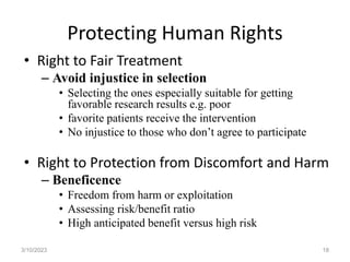 Protecting Human Rights
• Right to Fair Treatment
– Avoid injustice in selection
• Selecting the ones especially suitable for getting
favorable research results e.g. poor
• favorite patients receive the intervention
• No injustice to those who don’t agree to participate
• Right to Protection from Discomfort and Harm
– Beneficence
• Freedom from harm or exploitation
• Assessing risk/benefit ratio
• High anticipated benefit versus high risk
3/10/2023 18
 