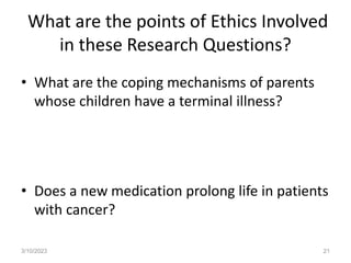 What are the points of Ethics Involved
in these Research Questions?
• What are the coping mechanisms of parents
whose children have a terminal illness?
• Does a new medication prolong life in patients
with cancer?
3/10/2023 21
 