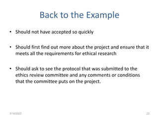 Back to the Example
• Should not have accepted so quickly
• Should first find out more about the project and ensure that it
meets all the requirements for ethical research
• Should ask to see the protocol that was submitted to the
ethics review committee and any comments or conditions
that the committee puts on the project.
3/10/2023 22
 