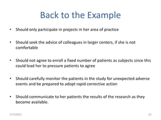 Back to the Example
• Should only participate in projects in her area of practice
• Should seek the advice of colleagues in larger centers, if she is not
comfortable
• Should not agree to enroll a fixed number of patients as subjects since this
could lead her to pressure patients to agree
• Should carefully monitor the patients in the study for unexpected adverse
events and be prepared to adopt rapid corrective action
• Should communicate to her patients the results of the research as they
become available.
3/10/2023 23
 
