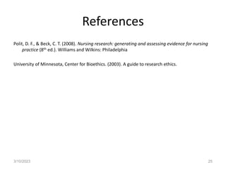 References
Polit, D. F., & Beck, C. T. (2008). Nursing research: generating and assessing evidence for nursing
practice (8th ed.). Williams and Wilkins: Philadelphia
University of Minnesota, Center for Bioethics. (2003). A guide to research ethics.
3/10/2023 25
 