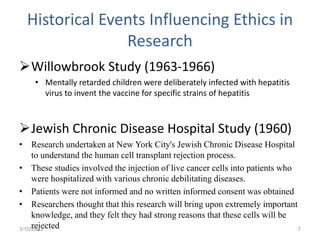 Historical Events Influencing Ethics in
Research
Willowbrook Study (1963-1966)
• Mentally retarded children were deliberately infected with hepatitis
virus to invent the vaccine for specific strains of hepatitis
Jewish Chronic Disease Hospital Study (1960)
• Research undertaken at New York City's Jewish Chronic Disease Hospital
to understand the human cell transplant rejection process.
• These studies involved the injection of live cancer cells into patients who
were hospitalized with various chronic debilitating diseases.
• Patients were not informed and no written informed consent was obtained
• Researchers thought that this research will bring upon extremely important
knowledge, and they felt they had strong reasons that these cells will be
rejected
3/10/2023 7
 