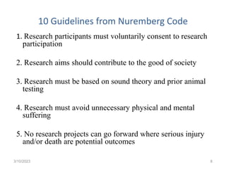10 Guidelines from Nuremberg Code
1. Research participants must voluntarily consent to research
participation
2. Research aims should contribute to the good of society
3. Research must be based on sound theory and prior animal
testing
4. Research must avoid unnecessary physical and mental
suffering
5. No research projects can go forward where serious injury
and/or death are potential outcomes
3/10/2023 8
 