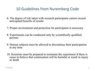 10 Guidelines from Nuremberg Code
6. The degree of risk taken with research participants cannot exceed
anticipated benefits of results
7. Proper environment and protection for participants is necessary
8. Experiments can be conducted only by scientifically qualified
persons
9. Human subjects must be allowed to discontinue their participation
at any time
10. Scientists must be prepared to terminate the experiment if there is
cause to believe that continuation will be harmful or result in injury
or death
3/10/2023 9
 